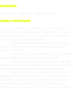 RANKING  Francia -15  -  Italia B1  -  Alemania 70  COMO PROFESOR  Comenzó a dar clases en el año 2003, trabajando en varias ciudades como Rosario, San Lorenzo, Roldan y Funes; siempre concesionando las canchas y administrándolas. Creó la Academia Federico Pontarolo con más de 100 alumnos personales de todos los niveles y edades. Colaboró en la parte tenistica con jugadores y entrenadores de gran nivel internacional. Hoy, Pontarolo Tenis Club,  cuenta con una escuela de tenis de chicos de 3 años hasta 16 años, en clases en grupos pero muy personalizadas. Alumnos adultos particulares de todos los niveles y edades, realización de torneos internos, encuentros de escuelitas, exhibiciones como por ejemplo: Agosto del 2008 clíni-ca de tenis con Martín Vasallo Arguello (48 ATP, en ese momento).