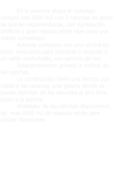 En la primera etapa el complejo contará con 2600 m2 con 3 canchas de polvo de ladrillo reglamentarias, con iluminación artificial y gran espacio entre ellas para una mayor comodidad.  Además contamos con una oficina de tenis, vestuarios para hombres y mujeres y un salón confortable, con servicio de bar. Estacionamiento privado a metros de las canchas. La construcción tiene una terraza con vistas a las canchas, una galería donde se puede disfrutar de los servicios al aire libre junto a la piscina. Alrededor de las canchas disponemos de  mas 6000 m2 de espacio verde para utilizar libremente.