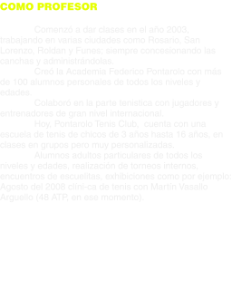COMO PROFESOR  Comenzó a dar clases en el año 2003, trabajando en varias ciudades como Rosario, San Lorenzo, Roldan y Funes; siempre concesionando las canchas y administrándolas. Creó la Academia Federico Pontarolo con más de 100 alumnos personales de todos los niveles y edades. Colaboró en la parte tenistica con jugadores y entrenadores de gran nivel internacional. Hoy, Pontarolo Tenis Club,  cuenta con una escuela de tenis de chicos de 3 años hasta 16 años, en clases en grupos pero muy personalizadas. Alumnos adultos particulares de todos los niveles y edades, realización de torneos internos, encuentros de escuelitas, exhibiciones como por ejemplo: Agosto del 2008 clíni-ca de tenis con Martín Vasallo Arguello (48 ATP, en ese momento).